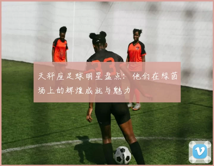 天秤座足球明星盘点：他们在绿茵场上的辉煌成就与魅力