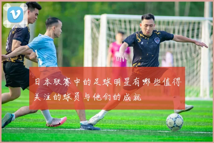 日本联赛中的足球明星有哪些值得关注的球员与他们的成就