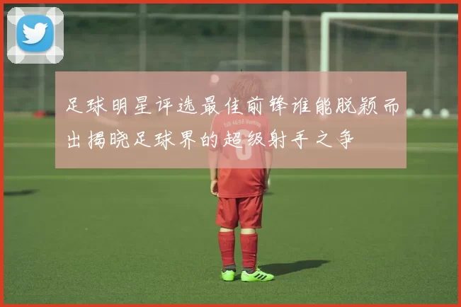 足球明星评选最佳前锋谁能脱颖而出揭晓足球界的超级射手之争