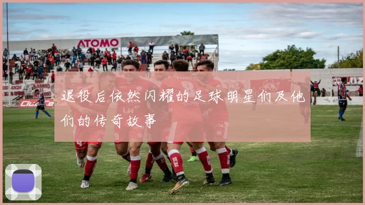 退役后依然闪耀的足球明星们及他们的传奇故事