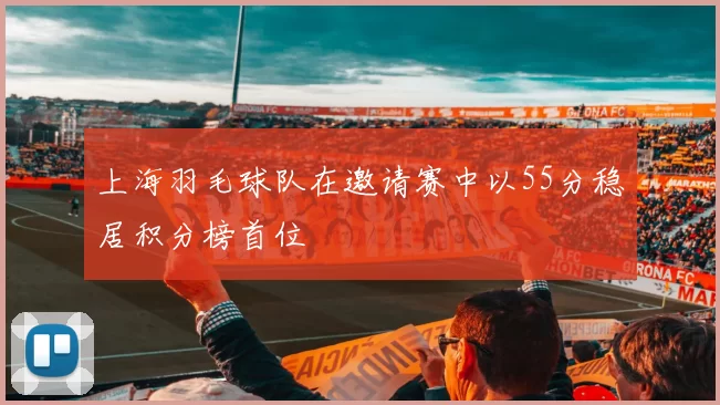 上海羽毛球队在邀请赛中以55分稳居积分榜首位