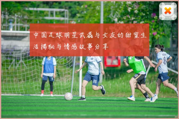 中国足球明星武磊与女友的甜蜜生活揭秘与情感故事分享