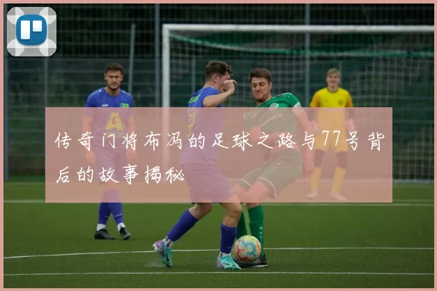 传奇门将布冯的足球之路与77号背后的故事揭秘