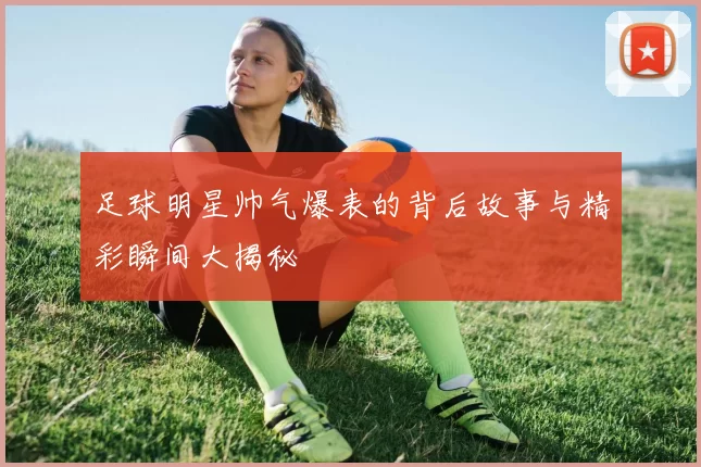 足球明星帅气爆表的背后故事与精彩瞬间大揭秘