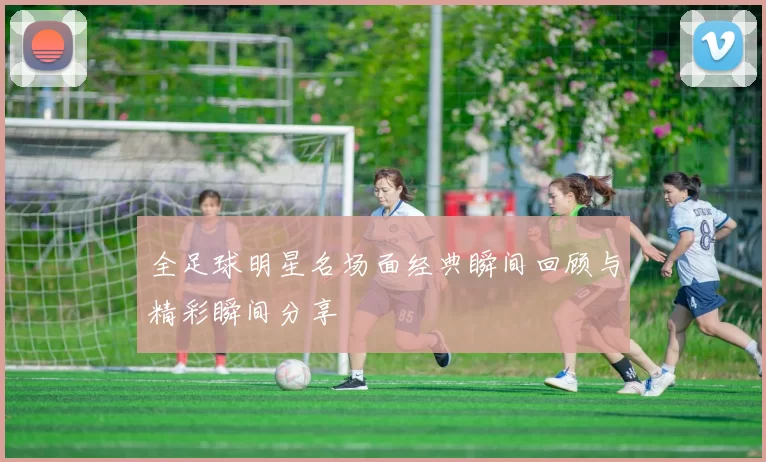 全足球明星名场面经典瞬间回顾与精彩瞬间分享