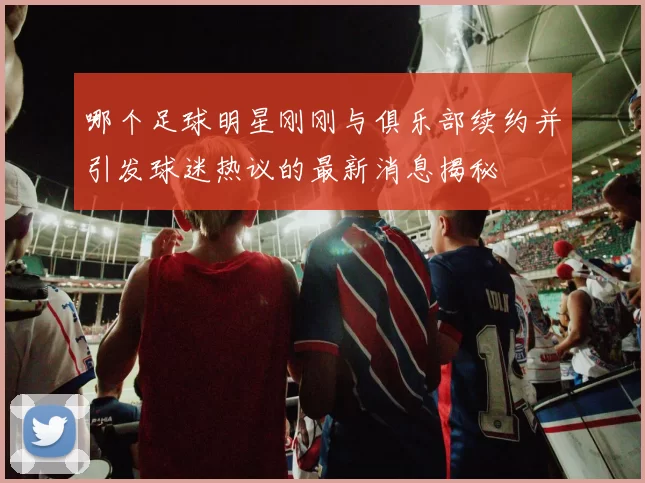 哪个足球明星刚刚与俱乐部续约并引发球迷热议的最新消息揭秘