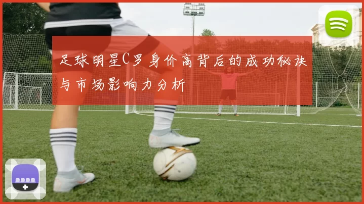 足球明星C罗身价高背后的成功秘诀与市场影响力分析