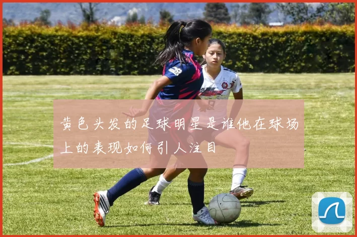 黄色头发的足球明星是谁他在球场上的表现如何引人注目