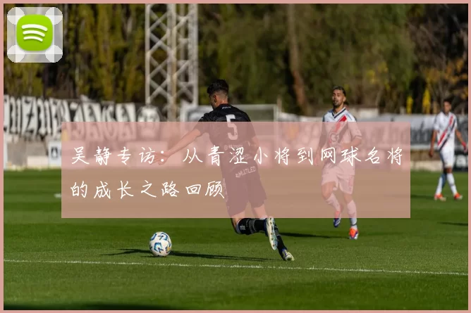 吴静专访：从青涩小将到网球名将的成长之路回顾