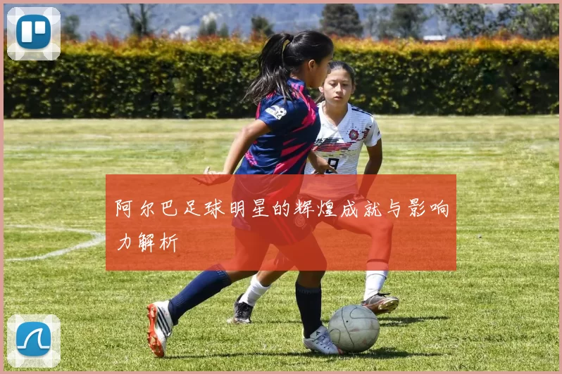 阿尔巴足球明星的辉煌成就与影响力解析