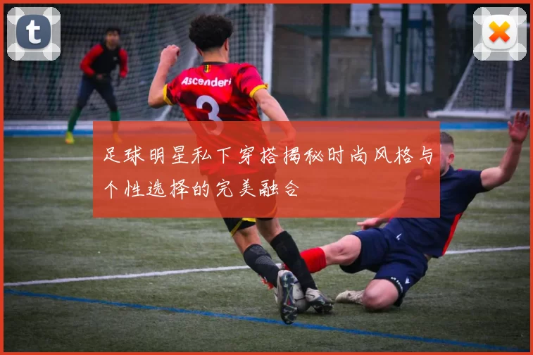 足球明星私下穿搭揭秘时尚风格与个性选择的完美融合