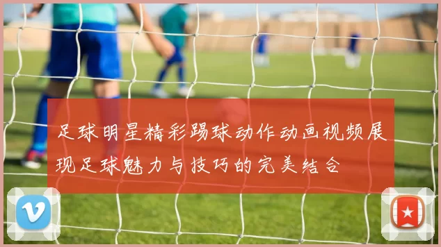 足球明星精彩踢球动作动画视频展现足球魅力与技巧的完美结合