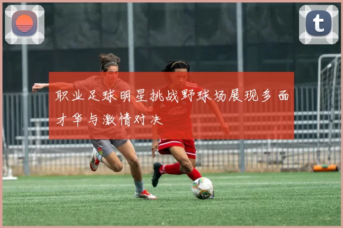 职业足球明星挑战野球场展现多面才华与激情对决
