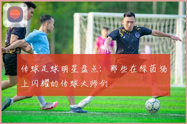 传球足球明星盘点：那些在绿茵场上闪耀的传球大师们