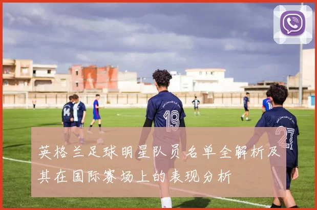 英格兰足球明星队员名单全解析及其在国际赛场上的表现分析