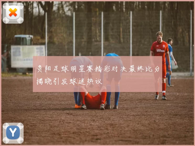贵阳足球明星赛精彩对决最终比分揭晓引发球迷热议