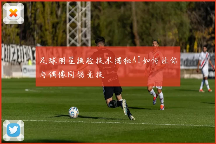 足球明星换脸技术揭秘AI如何让你与偶像同场竞技